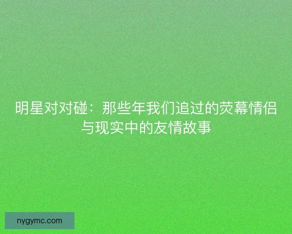 明星对对碰:那些年我们追过的荧幕情侣与现实中的友情故事 明星对对碰:那些年我们追过的荧幕情侣与现实中的友情故事