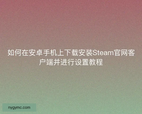如何在安卓手机上下载安装Steam官网客户端并进行设置教程