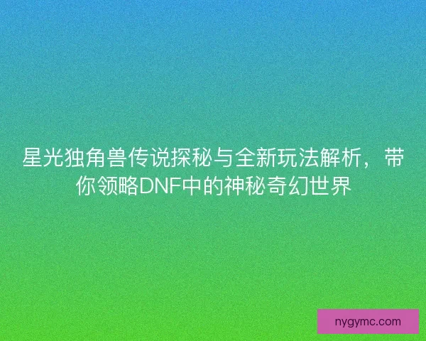 星光独角兽传说探秘与全新玩法解析，带你领略DNF中的神秘奇幻世界