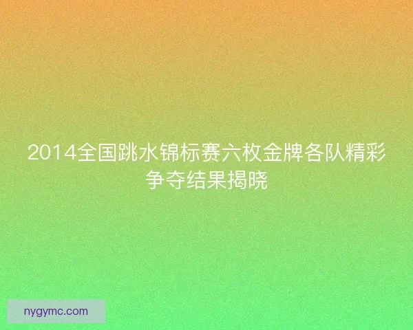 2014全国跳水锦标赛六枚金牌各队精彩争夺结果揭晓