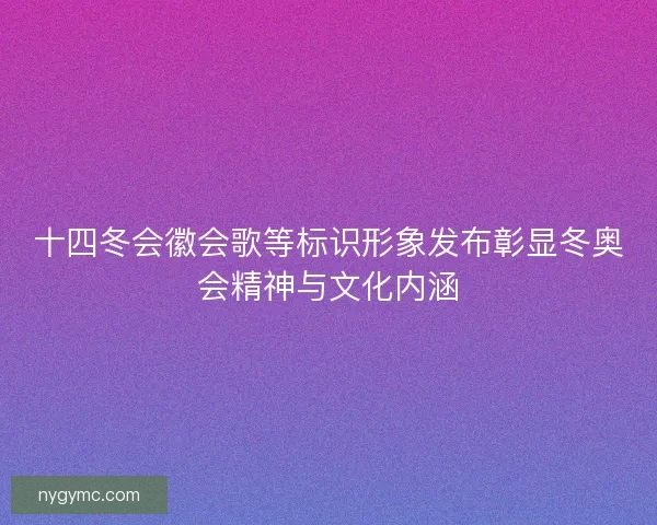 十四冬会徽会歌等标识形象发布彰显冬奥会精神与文化内涵