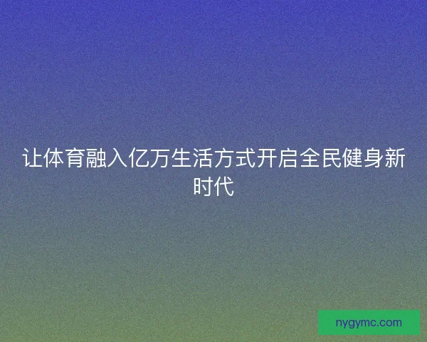 让体育融入亿万生活方式开启全民健身新时代 让体育融入亿万生活方式开启全民健身新时代