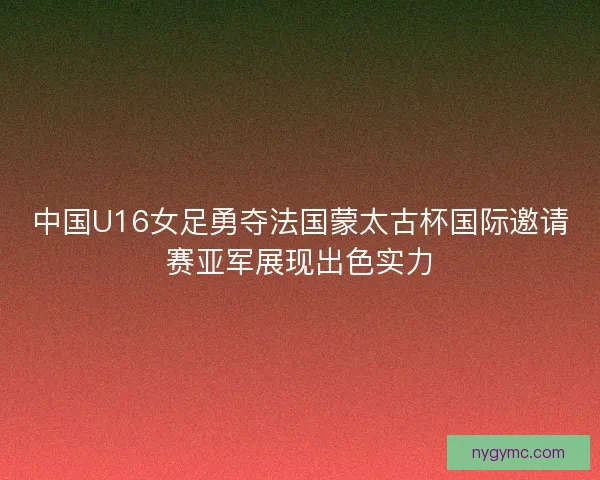 中国U16女足勇夺法国蒙太古杯国际邀请赛亚军展现出色实力 中国U16女足勇夺法国蒙太古杯国际邀请赛亚军展现出色实力