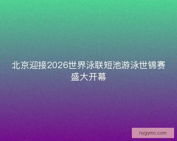 北京迎接2026世界泳联短池游泳世锦赛盛大开幕