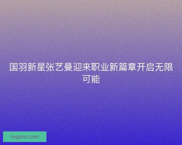 国羽新星张艺曼迎来职业新篇章开启无限可能