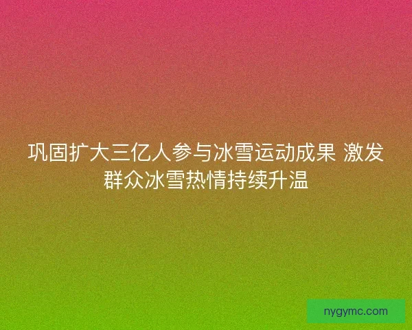 巩固扩大三亿人参与冰雪运动成果 激发群众冰雪热情持续升温