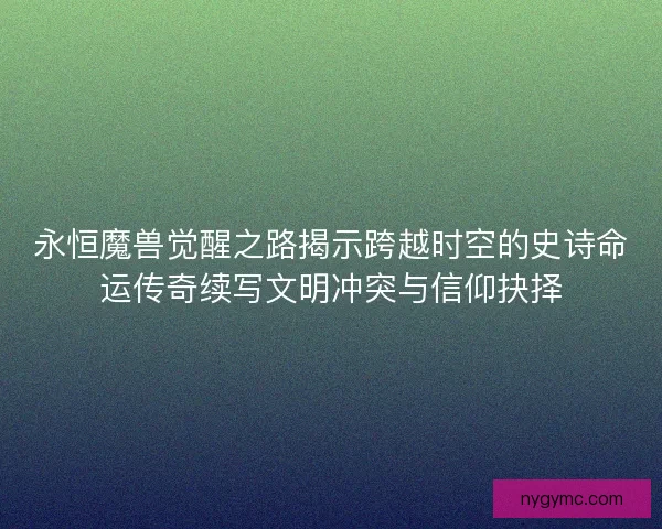永恒魔兽觉醒之路揭示跨越时空的史诗命运传奇续写文明冲突与信仰抉择 永恒魔兽觉醒之路揭示跨越时空的史诗命运传奇续写文明冲突与信仰抉择