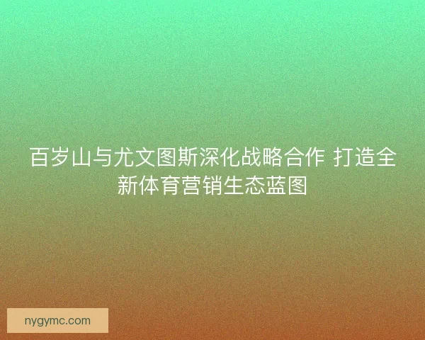 百岁山与尤文图斯深化战略合作 打造全新体育营销生态蓝图