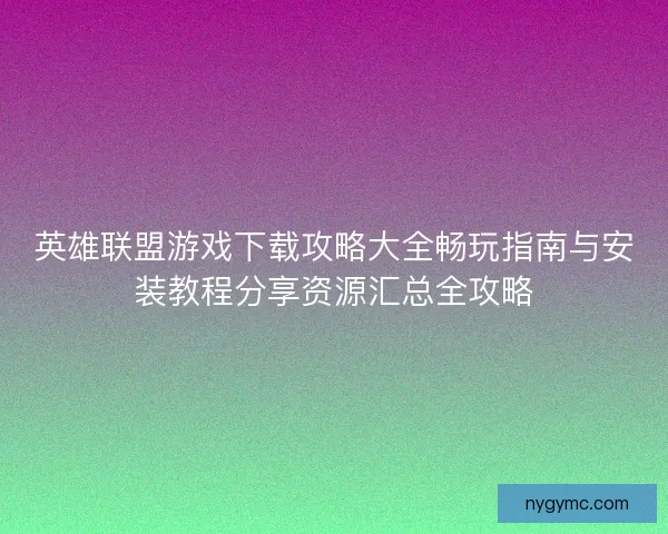 英雄联盟游戏下载攻略大全畅玩指南与安装教程分享资源汇总全攻略