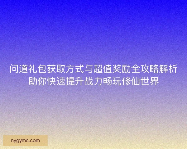 问道礼包获取方式与超值奖励全攻略解析助你快速提升战力畅玩修仙世界