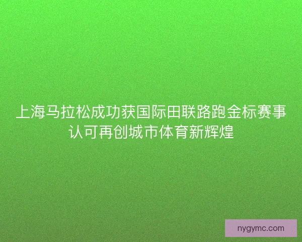 上海马拉松成功获国际田联路跑金标赛事认可再创城市体育新辉煌
