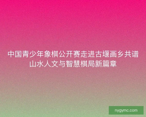 中国青少年象棋公开赛走进古堰画乡共谱山水人文与智慧棋局新篇章