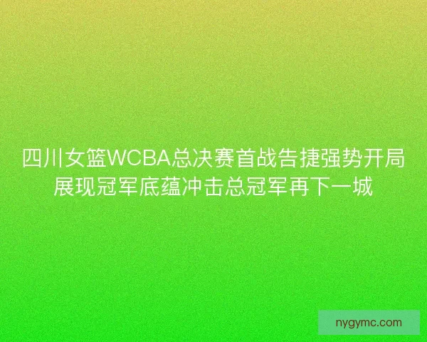四川女篮WCBA总决赛首战告捷强势开局展现冠军底蕴冲击总冠军再下一城