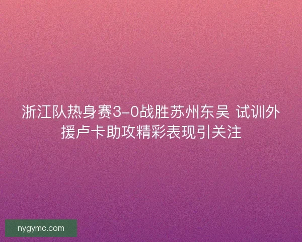浙江队热身赛3-0战胜苏州东吴 试训外援卢卡助攻精彩表现引关注 浙江队热身赛3-0战胜苏州东吴 试训外援卢卡助攻精彩表现引关注