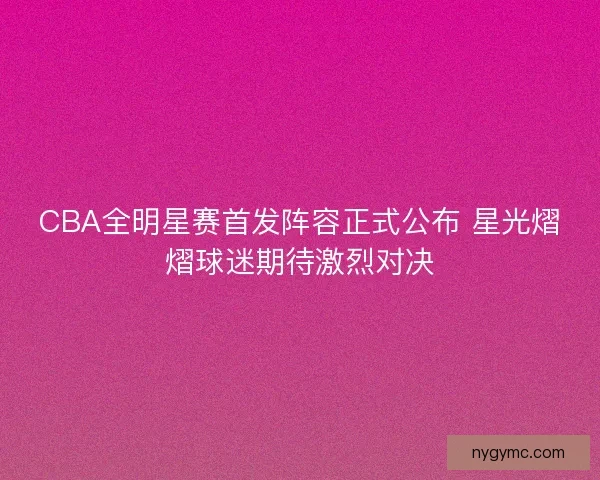 CBA全明星赛首发阵容正式公布 星光熠熠球迷期待激烈对决
