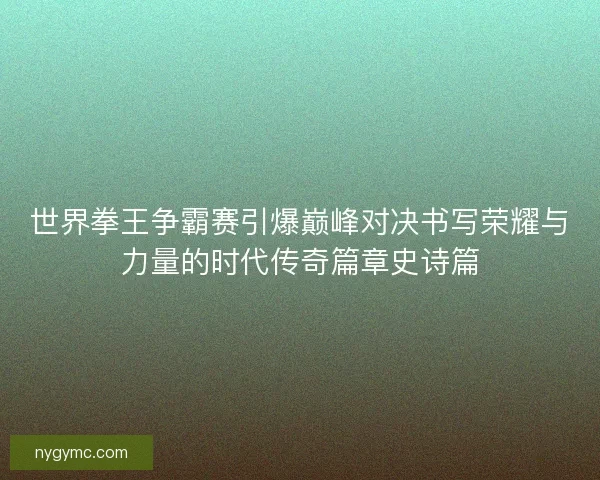 世界拳王争霸赛引爆巅峰对决书写荣耀与力量的时代传奇篇章史诗篇