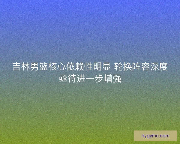 吉林男篮核心依赖性明显 轮换阵容深度亟待进一步增强