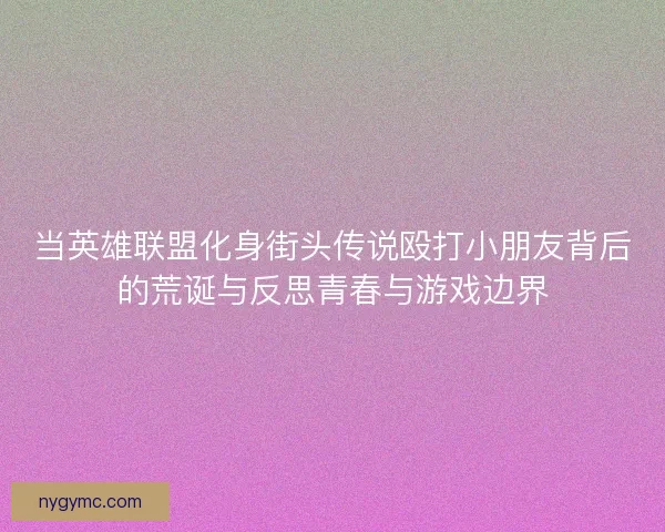 当英雄联盟化身街头传说殴打小朋友背后的荒诞与反思青春与游戏边界