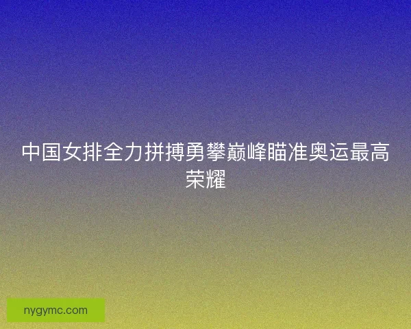 中国女排全力拼搏勇攀巅峰瞄准奥运最高荣耀 中国女排全力拼搏勇攀巅峰瞄准奥运最高荣耀