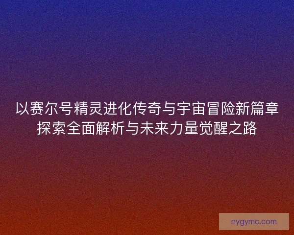 以赛尔号精灵进化传奇与宇宙冒险新篇章探索全面解析与未来力量觉醒之路