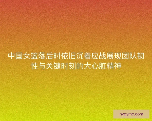 中国女篮落后时依旧沉着应战展现团队韧性与关键时刻的大心脏精神