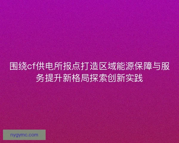 围绕cf供电所报点打造区域能源保障与服务提升新格局探索创新实践 围绕cf供电所报点打造区域能源保障与服务提升新格局探索创新实践