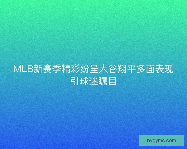 MLB新赛季精彩纷呈大谷翔平多面表现引球迷瞩目