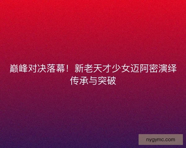 巅峰对决落幕！新老天才少女迈阿密演绎传承与突破