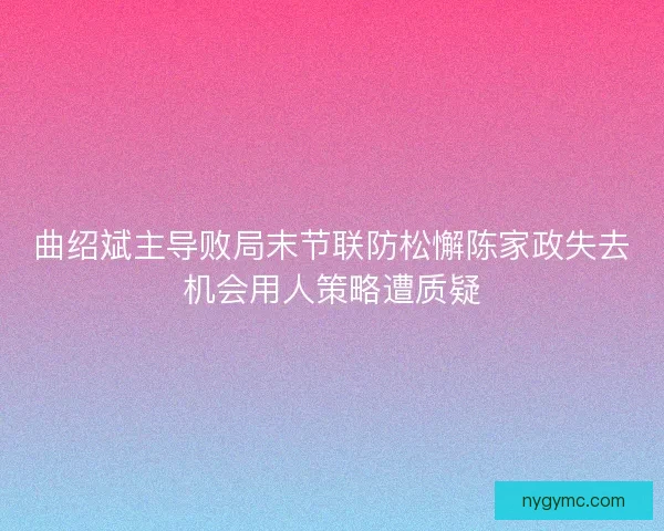 曲绍斌主导败局末节联防松懈陈家政失去机会用人策略遭质疑