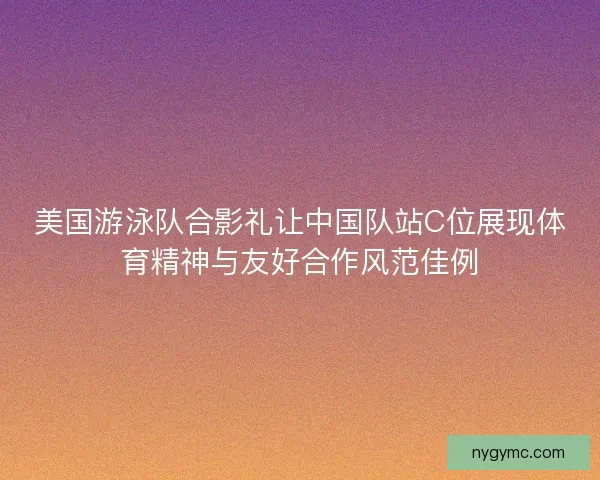 美国游泳队合影礼让中国队站C位展现体育精神与友好合作风范佳例