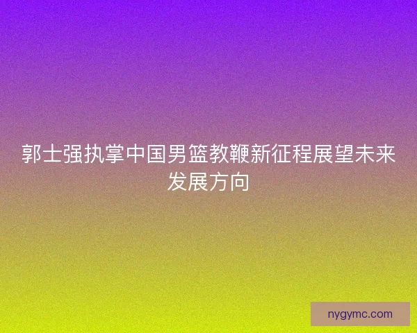 郭士强执掌中国男篮教鞭新征程展望未来发展方向