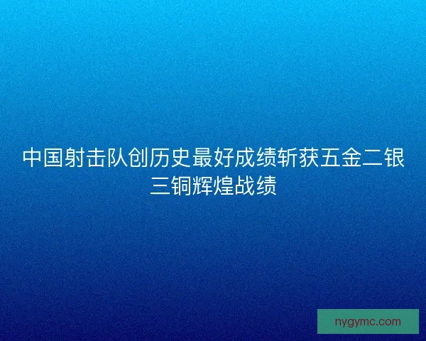 中国射击队创历史最好成绩斩获五金二银三铜辉煌战绩
