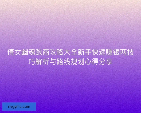 倩女幽魂跑商攻略大全新手快速赚银两技巧解析与路线规划心得分享
