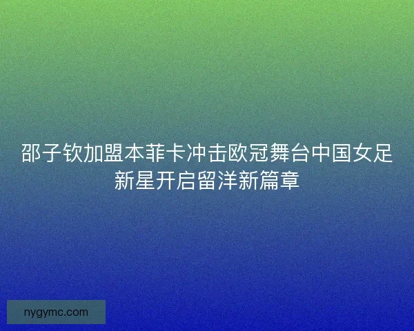 邵子钦加盟本菲卡冲击欧冠舞台中国女足新星开启留洋新篇章