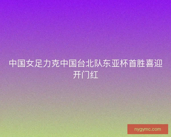 中国女足力克中国台北队东亚杯首胜喜迎开门红