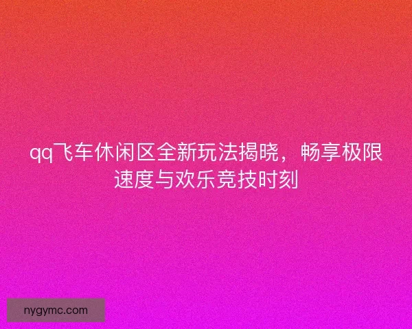 qq飞车休闲区全新玩法揭晓，畅享极限速度与欢乐竞技时刻