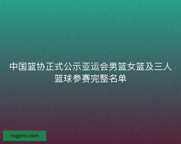 中国篮协正式公示亚运会男篮女篮及三人篮球参赛完整名单
