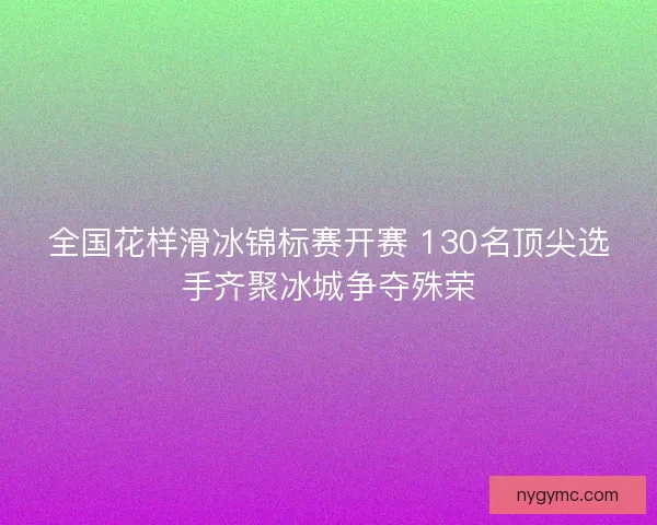 全国花样滑冰锦标赛开赛 130名顶尖选手齐聚冰城争夺殊荣
