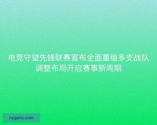 电竞守望先锋联赛宣布全面重组多支战队调整布局开启赛事新周期