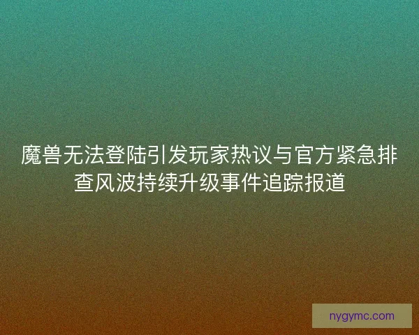 魔兽无法登陆引发玩家热议与官方紧急排查风波持续升级事件追踪报道