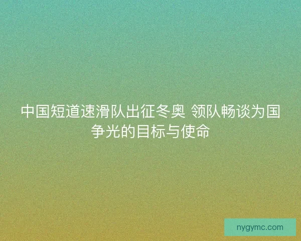 中国短道速滑队出征冬奥 领队畅谈为国争光的目标与使命 中国短道速滑队出征冬奥 领队畅谈为国争光的目标与使命